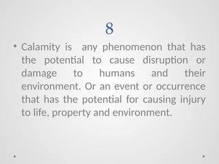 8
• Calamity is any phenomenon that has
the potential to cause disruption or
damage to humans and their
environment. Or an event or occurrence
that has the potential for causing injury
to life, property and environment.
 
