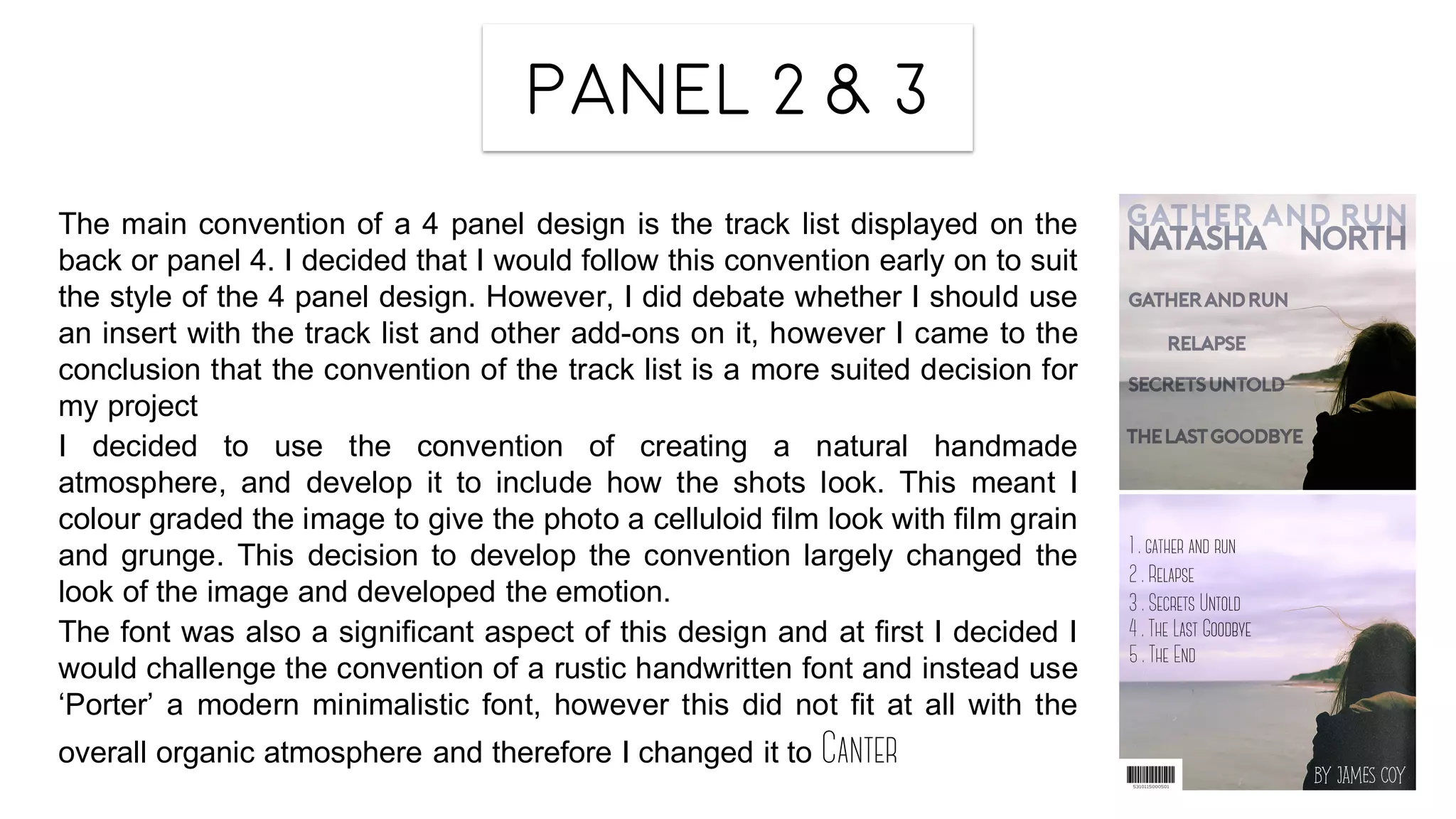 Panel 2 & 3
The main convention of a 4 panel design is the track list displayed on the
back or panel 4. I decided that I would follow this convention early on to suit
the style of the 4 panel design. However, I did debate whether I should use
an insert with the track list and other add-ons on it, however I came to the
conclusion that the convention of the track list is a more suited decision for
my project
I decided to use the convention of creating a natural handmade
atmosphere, and develop it to include how the shots look. This meant I
colour graded the image to give the photo a celluloid film look with film grain
and grunge. This decision to develop the convention largely changed the
look of the image and developed the emotion.
The font was also a significant aspect of this design and at first I decided I
would challenge the convention of a rustic handwritten font and instead use
‘Porter’ a modern minimalistic font, however this did not fit at all with the
overall organic atmosphere and therefore I changed it to Canter
 