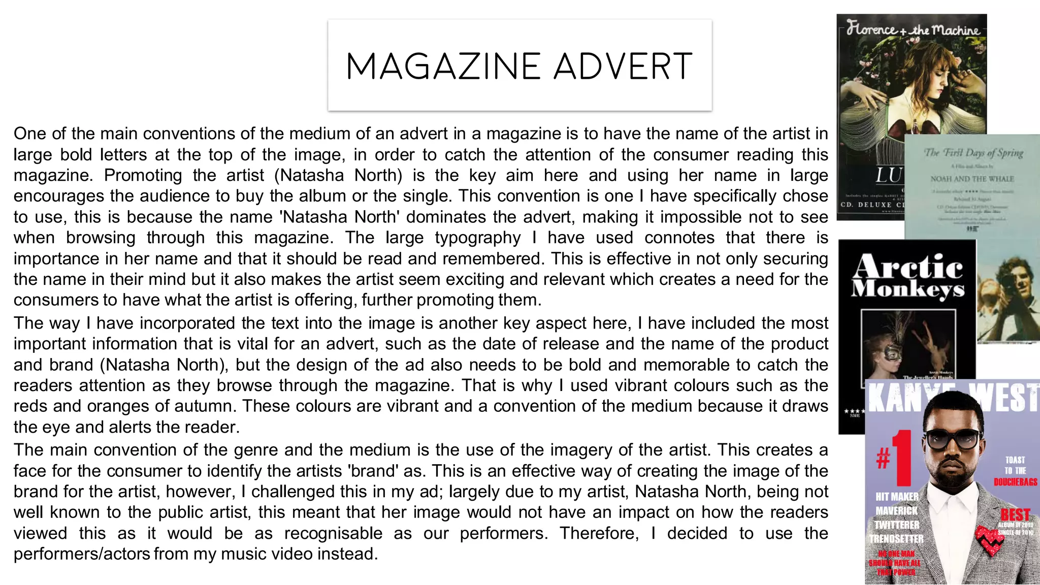 Magazine advert
One of the main conventions of the medium of an advert in a magazine is to have the name of the artist in
large bold letters at the top of the image, in order to catch the attention of the consumer reading this
magazine. Promoting the artist (Natasha North) is the key aim here and using her name in large
encourages the audience to buy the album or the single. This convention is one I have specifically chose
to use, this is because the name 'Natasha North' dominates the advert, making it impossible not to see
when browsing through this magazine. The large typography I have used connotes that there is
importance in her name and that it should be read and remembered. This is effective in not only securing
the name in their mind but it also makes the artist seem exciting and relevant which creates a need for the
consumers to have what the artist is offering, further promoting them.
The way I have incorporated the text into the image is another key aspect here, I have included the most
important information that is vital for an advert, such as the date of release and the name of the product
and brand (Natasha North), but the design of the ad also needs to be bold and memorable to catch the
readers attention as they browse through the magazine. That is why I used vibrant colours such as the
reds and oranges of autumn. These colours are vibrant and a convention of the medium because it draws
the eye and alerts the reader.
The main convention of the genre and the medium is the use of the imagery of the artist. This creates a
face for the consumer to identify the artists 'brand' as. This is an effective way of creating the image of the
brand for the artist, however, I challenged this in my ad; largely due to my artist, Natasha North, being not
well known to the public artist, this meant that her image would not have an impact on how the readers
viewed this as it would be as recognisable as our performers. Therefore, I decided to use the
performers/actors from my music video instead.
 