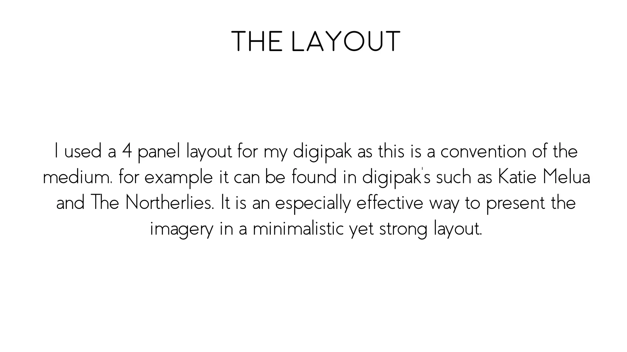 I used a 4 panel layout for my digipak as this is a convention of the
medium, for example it can be found in digipak’s such as Katie Melua
and The Northerlies. It is an especially effective way to present the
imagery in a minimalistic yet strong layout.
The Layout
 