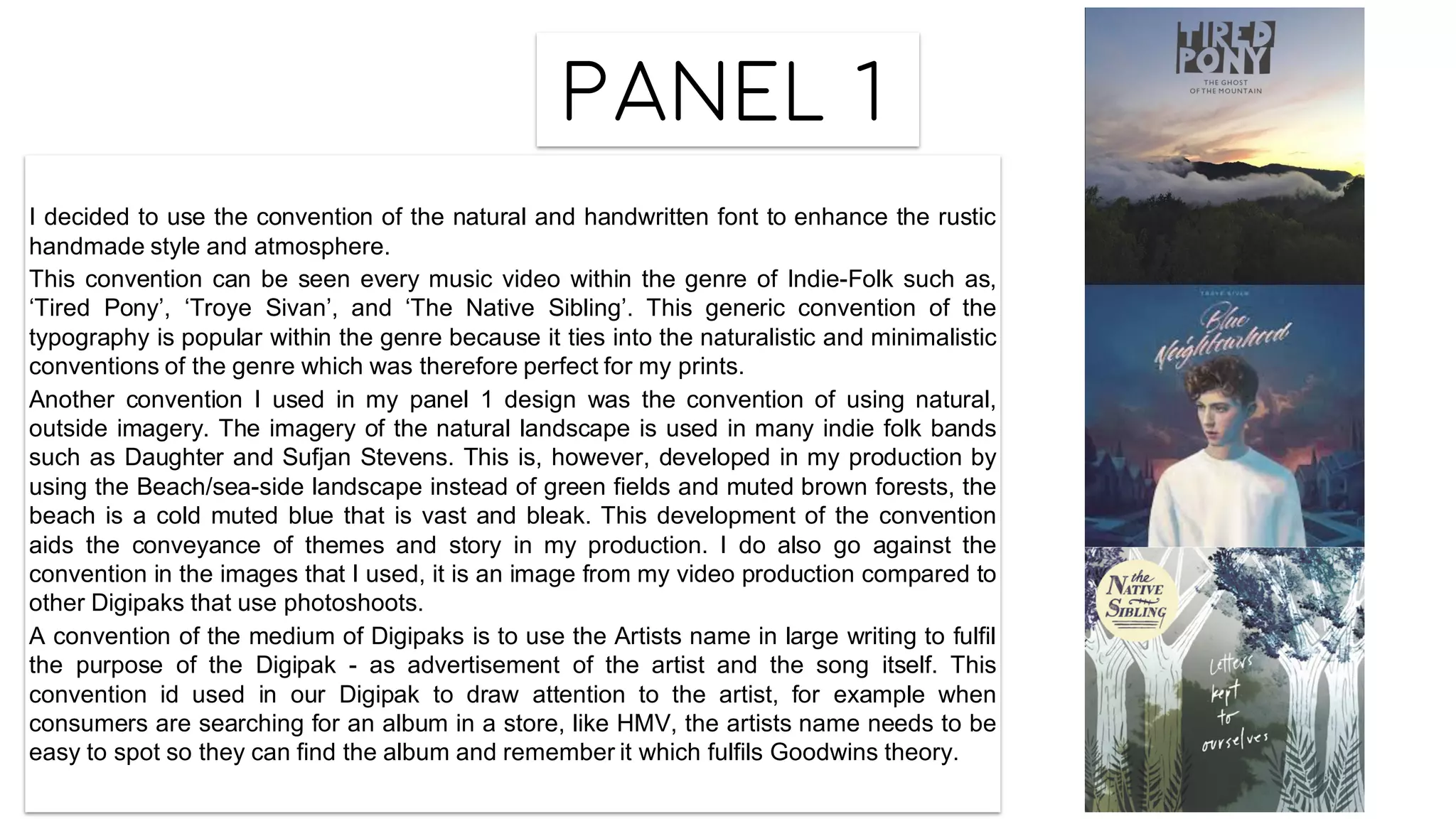 Panel 1
I decided to use the convention of the natural and handwritten font to enhance the rustic
handmade style and atmosphere.
This convention can be seen every music video within the genre of Indie-Folk such as,
‘Tired Pony’, ‘Troye Sivan’, and ‘The Native Sibling’. This generic convention of the
typography is popular within the genre because it ties into the naturalistic and minimalistic
conventions of the genre which was therefore perfect for my prints.
Another convention I used in my panel 1 design was the convention of using natural,
outside imagery. The imagery of the natural landscape is used in many indie folk bands
such as Daughter and Sufjan Stevens. This is, however, developed in my production by
using the Beach/sea-side landscape instead of green fields and muted brown forests, the
beach is a cold muted blue that is vast and bleak. This development of the convention
aids the conveyance of themes and story in my production. I do also go against the
convention in the images that I used, it is an image from my video production compared to
other Digipaks that use photoshoots.
A convention of the medium of Digipaks is to use the Artists name in large writing to fulfil
the purpose of the Digipak - as advertisement of the artist and the song itself. This
convention id used in our Digipak to draw attention to the artist, for example when
consumers are searching for an album in a store, like HMV, the artists name needs to be
easy to spot so they can find the album and remember it which fulfils Goodwins theory.
 