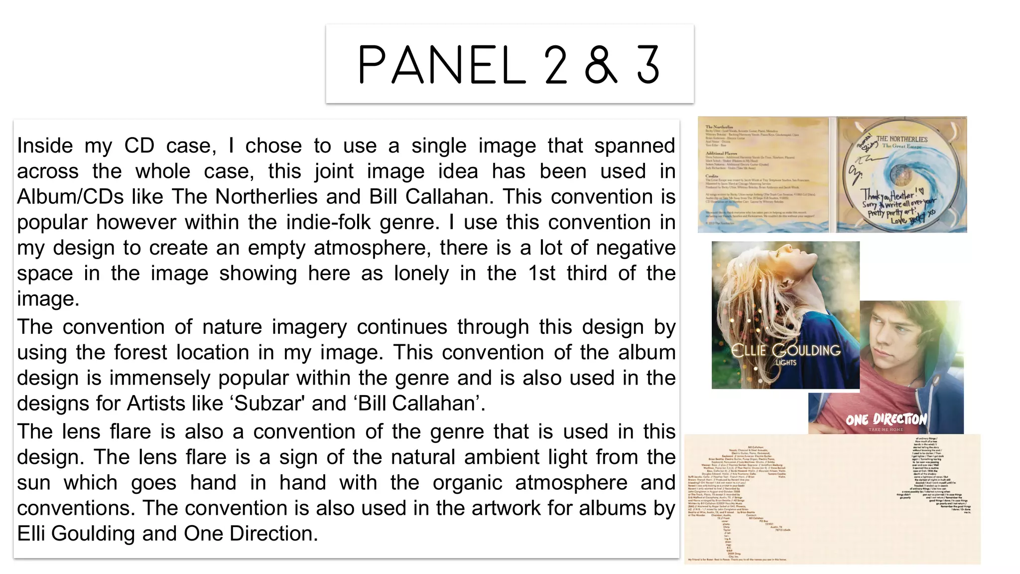 Panel 2 & 3
Inside my CD case, I chose to use a single image that spanned
across the whole case, this joint image idea has been used in
Album/CDs like The Northerlies and Bill Callahan. This convention is
popular however within the indie-folk genre. I use this convention in
my design to create an empty atmosphere, there is a lot of negative
space in the image showing here as lonely in the 1st third of the
image.
The convention of nature imagery continues through this design by
using the forest location in my image. This convention of the album
design is immensely popular within the genre and is also used in the
designs for Artists like ‘Subzar' and ‘Bill Callahan’.
The lens flare is also a convention of the genre that is used in this
design. The lens flare is a sign of the natural ambient light from the
sun which goes hand in hand with the organic atmosphere and
conventions. The convention is also used in the artwork for albums by
Elli Goulding and One Direction.
 