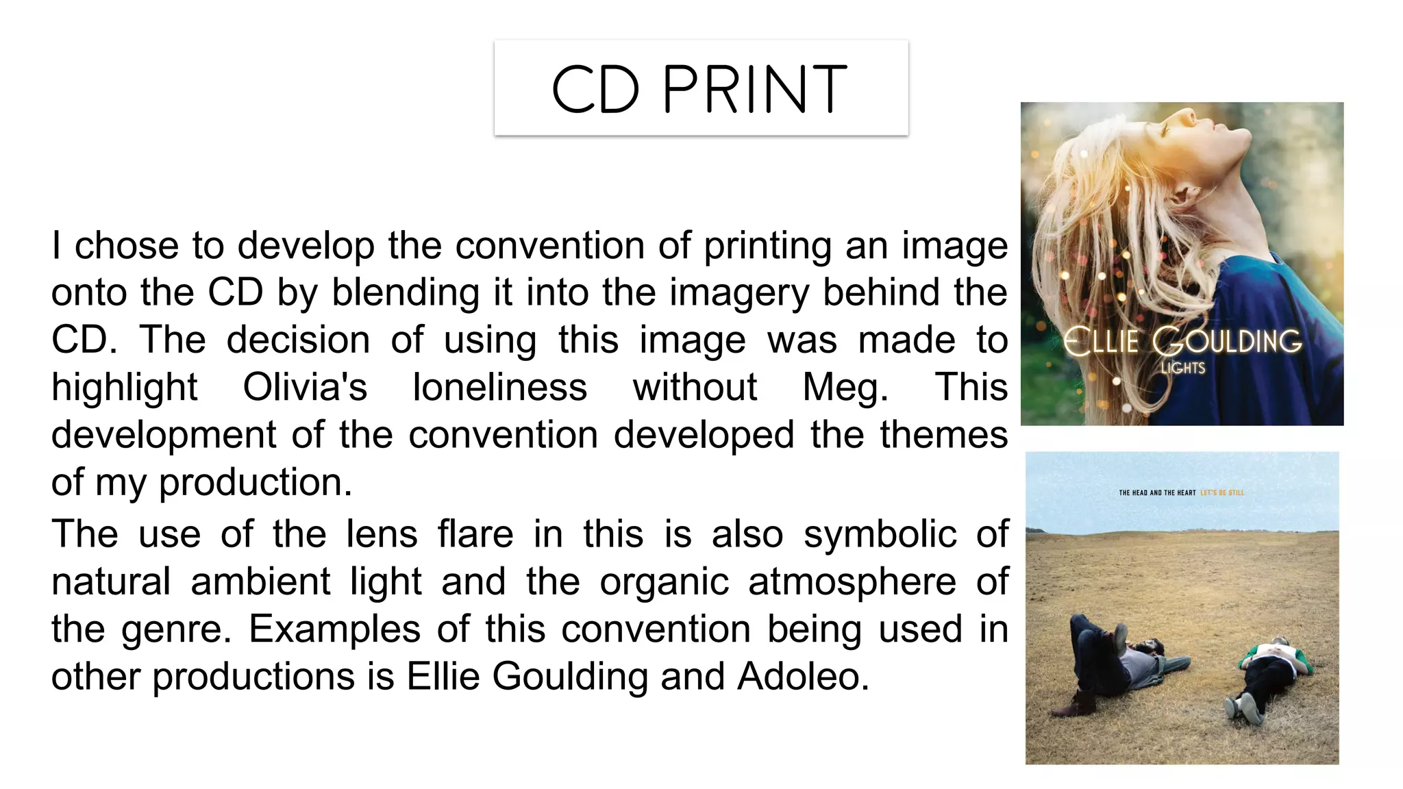 CD Print
I chose to develop the convention of printing an image
onto the CD by blending it into the imagery behind the
CD. The decision of using this image was made to
highlight Olivia's loneliness without Meg. This
development of the convention developed the themes
of my production.
The use of the lens flare in this is also symbolic of
natural ambient light and the organic atmosphere of
the genre. Examples of this convention being used in
other productions is Ellie Goulding and Adoleo.
 