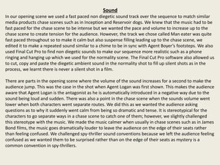 Sound
In our opening scene we used a fast paced non diegetic sound track over the sequence to match similar
media products chase scenes such as in Inception and Reservoir dogs. We knew that the music had to be
fast paced for the chase scene to be intense but we wanted the pace and volume to increase up to the
chase scene to create tension for the audience. However, the track we chose called Man eater was quite
fast paced throughout so to make it calm but also suspense filling leading up to the chase scene, we
edited it to make a repeated sound similar to a chime to be in sync with Agent Boyer’s footsteps. We also
used Final Cut Pro to find non diegetic sounds to make our sequence more realistic such as a phone
ringing and hanging up which we used for the normality scene. The Final Cut Pro software also allowed us
to cut, copy and paste the diegetic ambient sound in the normality shot to fill up silent shots as in the
process, we learnt there is never a silent shot in a film.
There are parts in the opening scene where the volume of the sound increases for a second to make the
audience jump. This was the case in the shot when Agent Logan was first shown. This makes the audience
aware that Agent Logan is the antagonist as he is automatically introduced in a negative way due to the
sound being loud and sudden. There was also a point in the chase scene when the sounds volume went
lower when both characters went separate routes. We did this as we wanted the audience asking
questions as to why it suddenly went calm from being so dramatic and tense. It is stereotypical for the
characters to go separate ways in a chase scene to catch one of them; however, we slightly challenged
this stereotype with the music. We made the music calmer when usually in chase scenes such as in James
Bond films, the music goes dramatically louder to leave the audience on the edge of their seats rather
than feeling confused. We challenged spy-thriller sound conventions because we left the audience feeling
confused as we wanted them to be surprised rather than on the edge of their seats as mystery is a
common convention in spy-thrillers.
 