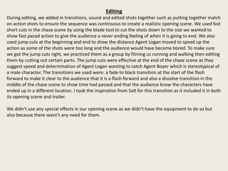 Editing
During editing, we added in transitions, sound and edited shots together such as putting together match
on action shots to ensure the sequence was continuous to create a realistic opening scene. We used fast
short cuts in the chase scene by using the blade tool to cut the shots down to the size we wanted to
show fast paced action to give the audience a never ending feeling of when it is going to end. We also
used jump cuts at the beginning and end to show the distance Agent Logan moved to speed up the
action as some of the shots were too long and the audience would have become bored. To make sure
we got the jump cuts right, we practiced them as a group by filming us running and walking then editing
them by cutting out certain parts. The jump cuts were effective at the end of the chase scene as they
suggest speed and determination of Agent Logan wanting to catch Agent Boyer which is stereotypical of
a male character. The transitions we used were: a fade to black transition at the start of the flash
forward to make it clear to the audience that it is a flash forward and also a dissolve transition in the
middle of the chase scene to show time had passed and that the audience know the characters have
ended up in a different location. I took the inspiration from Salt for this transition as it included it in both
its opening scene and trailer.
We didn’t use any special effects in our opening scene as we didn’t have the equipment to do so but
also because there wasn’t any need for them.
 