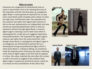 Mise en scene
Costumes are a large part of conventional mise en
scene in spy-thrillers such as for showing the class of
the characters and the role they play e.g. protagonist.
Agent Boyer is wearing heels to represent her as sexy
and a smart black outfit complete with a blazer to show
her high class, and feminine side. The inspiration for
this costume was taken from Agent Salts costume in
Salt as she was represented as an independent and sexy
women by wearing heeled boots which is what we
wanted to achieve through Agent Boyer’s costume.
Agent Logan is wearing a suit to look smart which is
stereotypical for a male spy as it suggests importance
and professionalism. The inspiration for Agent Logan’s
costume was taken from the James bond film. Even
though James Bond is a protagonist and Agent Logan is
an antagonist, we still wanted to portray him as a
stereotypical strong and professional Agent which is
what James Bond is. Linking to editing, we wanted to
make the opening scene continuous by colour matching
some shots of Agent Logan as the first shot he appears
in is blue. We colour matched the shot after this to blue
as well as we want to suggest to the audience that
Agent Logan is mysterious and full of secrets, which he
is as these are the connotations of the colour blue.
James Bond Agent Logan
Agent Boyer
Agent Salt
 
