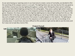 As we were basing our opening scene in our local area to create a sense of normality, we decided to film
the searching of the weapon scene in a car park. The lighting there was very low key but this was good as
spy-thrillers mainly have low key lighting throughout. Luckily, when filming the shots weren’t pitching
black as we had artificial lighting coming from the ceiling lights. They were a yellow light which made the
lighting quite eerie with benefited us as this helped to achieve the lighting conventions in the spy-thriller
genre. However, the chase scene had very high key lighting due to natural light coming from the sun. We
decided to film in the day and have this type of lighting as a lot of spy-thrillers have chase scenes in the
day such as Skyfall and Salt as the action that causes it usually happens in the daytime. The lighting we
used also brought a sense of realism to the sequence as the audience can see the surroundings of an
everyday place. It would have also been difficult to film outside at night and be able to see the shots and
for it also not to look like a horror film.
 