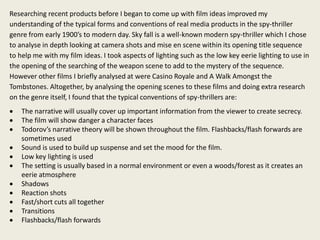 Researching recent products before I began to come up with film ideas improved my
understanding of the typical forms and conventions of real media products in the spy-thriller
genre from early 1900’s to modern day. Sky fall is a well-known modern spy-thriller which I chose
to analyse in depth looking at camera shots and mise en scene within its opening title sequence
to help me with my film ideas. I took aspects of lighting such as the low key eerie lighting to use in
the opening of the searching of the weapon scene to add to the mystery of the sequence.
However other films I briefly analysed at were Casino Royale and A Walk Amongst the
Tombstones. Altogether, by analysing the opening scenes to these films and doing extra research
on the genre itself, I found that the typical conventions of spy-thrillers are:
 The narrative will usually cover up important information from the viewer to create secrecy.
 The film will show danger a character faces
 Todorov’s narrative theory will be shown throughout the film. Flashbacks/flash forwards are
sometimes used
 Sound is used to build up suspense and set the mood for the film.
 Low key lighting is used
 The setting is usually based in a normal environment or even a woods/forest as it creates an
eerie atmosphere
 Shadows
 Reaction shots
 Fast/short cuts all together
 Transitions
 Flashbacks/flash forwards
 