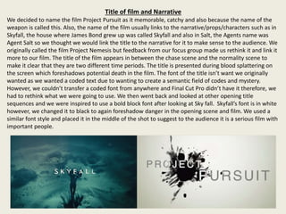 Title of film and Narrative
We decided to name the film Project Pursuit as it memorable, catchy and also because the name of the
weapon is called this. Also, the name of the film usually links to the narrative/props/characters such as in
Skyfall, the house where James Bond grew up was called Skyfall and also in Salt, the Agents name was
Agent Salt so we thought we would link the title to the narrative for it to make sense to the audience. We
originally called the film Project Nemesis but feedback from our focus group made us rethink it and link it
more to our film. The title of the film appears in between the chase scene and the normality scene to
make it clear that they are two different time periods. The title is presented during blood splattering on
the screen which foreshadows potential death in the film. The font of the title isn’t want we originally
wanted as we wanted a coded text due to wanting to create a semantic field of codes and mystery.
However, we couldn’t transfer a coded font from anywhere and Final Cut Pro didn’t have it therefore, we
had to rethink what we were going to use. We then went back and looked at other opening title
sequences and we were inspired to use a bold block font after looking at Sky fall. Skyfall’s font is in white
however, we changed it to black to again foreshadow danger in the opening scene and film. We used a
similar font style and placed it in the middle of the shot to suggest to the audience it is a serious film with
important people.
 