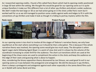 As I researched opening credits, I found a film called Panic Room which had its opening credits positioned
in large 3D text within the setting. We thought this would be good for our opening scene as it is quite
unique therefore it make our film different from a lot of other spy-thrillers and attract a wider audience.
We didn’t make the text large or 3D as we had action going on in the shots unlike Panic room but it
worked well for us as we still managed to position some credits against walls and ledges to fit in with the
conventions of spy-thrillers and make it look as though it is hiding to portray mystery within the film.
As our opening scene is too short to involve all the stages of Todorov’s narrative theory, we only have
equilibrium at the start where everything is as it should be then a disruption. This is because if the whole
narrative theory was involved, the opening scene would give too much away. The disruption is when
Agent Logan starts following Agent Boyer in a point of view shot and it is shown by the volume of the
soundtrack increasing to create thrill for the audience. The short cut transitions which are used at the
beginning of the chase scene are used to compliment the action in the shots and keep the audience on
the edge of their seats and guessing what is about to happen.
Also, considering the binary opposition theory discovered by Levi Strauss, we used good Vs evil in our
opening scene as it was between the protagonist and antagonist. We did this because in spy-thrillers,
there is always a protagonist and antagonist against each other especially in the James Bond films such
as in Skyfall with James Bond and Silva.
Panic room Project Pursuit
 