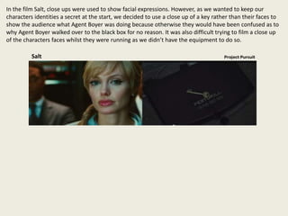 In the film Salt, close ups were used to show facial expressions. However, as we wanted to keep our
characters identities a secret at the start, we decided to use a close up of a key rather than their faces to
show the audience what Agent Boyer was doing because otherwise they would have been confused as to
why Agent Boyer walked over to the black box for no reason. It was also difficult trying to film a close up
of the characters faces whilst they were running as we didn’t have the equipment to do so.
Salt
 