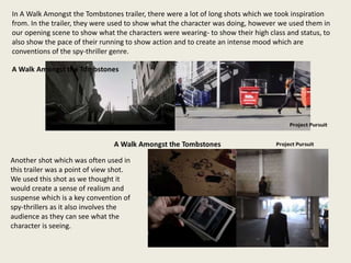 In A Walk Amongst the Tombstones trailer, there were a lot of long shots which we took inspiration
from. In the trailer, they were used to show what the character was doing, however we used them in
our opening scene to show what the characters were wearing- to show their high class and status, to
also show the pace of their running to show action and to create an intense mood which are
conventions of the spy-thriller genre.
Another shot which was often used in
this trailer was a point of view shot.
We used this shot as we thought it
would create a sense of realism and
suspense which is a key convention of
spy-thrillers as it also involves the
audience as they can see what the
character is seeing.
 