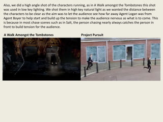 Also, we did a high angle shot of the characters running, as in A Walk amongst the Tombstones this shot
was used in low key lighting. We shot them in high key natural light as we wanted the distance between
the characters to be clear as the aim was to let the audience see how far away Agent Logan was from
Agent Boyer to help start and build up the tension to make the audience nervous as what is to come. This
is because in most chase scenes such as in Salt, the person chasing nearly always catches the person in
front to build tension for the audience.
 