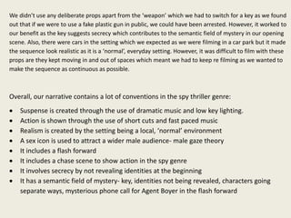 We didn’t use any deliberate props apart from the ‘weapon’ which we had to switch for a key as we found
out that if we were to use a fake plastic gun in public, we could have been arrested. However, it worked to
our benefit as the key suggests secrecy which contributes to the semantic field of mystery in our opening
scene. Also, there were cars in the setting which we expected as we were filming in a car park but it made
the sequence look realistic as it is a ‘normal’, everyday setting. However, it was difficult to film with these
props are they kept moving in and out of spaces which meant we had to keep re filming as we wanted to
make the sequence as continuous as possible.
Overall, our narrative contains a lot of conventions in the spy thriller genre:
 Suspense is created through the use of dramatic music and low key lighting.
 Action is shown through the use of short cuts and fast paced music
 Realism is created by the setting being a local, ‘normal’ environment
 A sex icon is used to attract a wider male audience- male gaze theory
 It includes a flash forward
 It includes a chase scene to show action in the spy genre
 It involves secrecy by not revealing identities at the beginning
 It has a semantic field of mystery- key, identities not being revealed, characters going
separate ways, mysterious phone call for Agent Boyer in the flash forward
 