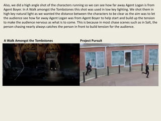 Also, we did a high angle shot of the characters running so we can see how far away Agent Logan is from
Agent Boyer. In A Walk amongst the Tombstones this shot was used in low key lighting. We shot them in
high key natural light as we wanted the distance between the characters to be clear as the aim was to let
the audience see how far away Agent Logan was from Agent Boyer to help start and build up the tension
to make the audience nervous as what is to come. This is because in most chase scenes such as in Salt, the
person chasing nearly always catches the person in front to build tension for the audience.
 