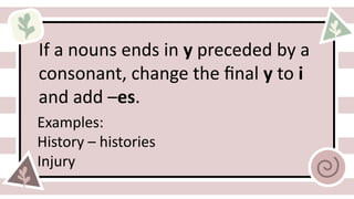 If a nouns ends in y preceded by a
consonant, change the final y to i
and add –es.
Examples:
History – histories
Injury
 