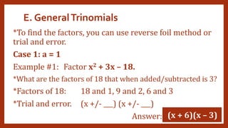 E. GeneralTrinomials
*To find the factors, you can use reverse foil method or
trial and error.
Case 1: a = 1
Example #1: Factor x2 + 3x – 18.
*What are the factors of 18 that when added/subtracted is 3?
*Factors of 18: 18 and 1, 9 and 2, 6 and 3
*Trial and error. (x +/- ___) (x +/- ___)
Answer: (x + 6)(x – 3)
 