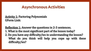 Asynchronous Activities
Activity 1: Factoring Polynomials
GForm Link:
Reflection 1: Answer the questions in 2-3 sentences.
1. What is the most significant part of the lesson today?
2. Do you have any difficulty/ies in understanding the lesson?
What do you think will help you cope up with these
difficulty/ies?
 
