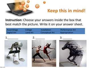 Keep this in mind!
Instruction: Choose your answers inside the box that
best match the picture. Write it on your answer sheet.
1._______ 2. ______ 3. ______
Assemblage Collage Installation Performance Art
Digital Art Land Art Conceptual Art Appropriation
 