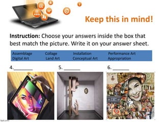 Keep this in mind!
Instruction: Choose your answers inside the box that
best match the picture. Write it on your answer sheet.
4._______ 5. ______ 6. ______
Assemblage Collage Installation Performance Art
Digital Art Land Art Conceptual Art Appropriation
 