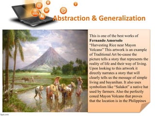 Abstraction & Generalization
This is one of the best works of
Fernando Amorsolo
“Harvesting Rice near Mayon
Volcano” This artwork is an example
of Traditional Art be-cause the
picture tells a story that represents the
reality of life and their way of living.
Upon looking to this artwork it
directly narrates a story that will
clearly tells us the message of simple
living and bayanihan. It also uses
symbolism like “Salakot” a native hat
used by farmers. Also the perfectly
coned Mayon Volcano that proves
that the location is in the Philippines
 