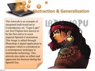 Abstraction & Generalization
This Artwork is an example of
integrated tradi-tional art to
Contemporary art. “Lapu-Lapu”
our first Filipino hero known to
be the first native to resist
imperial Spanish Colonization.
This Image is edited through
Photoshop A digital application in
computer which is considered as
a contemporary technique in
multimedia technology. This
artwork also make us reflect and
appreciate his heroism during the
Spanish Era.
 