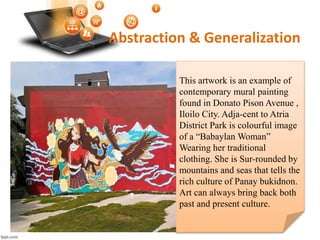 Abstraction & Generalization
This artwork is an example of
contemporary mural painting
found in Donato Pison Avenue ,
Iloilo City. Adja-cent to Atria
District Park is colourful image
of a “Babaylan Woman”
Wearing her traditional
clothing. She is Sur-rounded by
mountains and seas that tells the
rich culture of Panay bukidnon.
Art can always bring back both
past and present culture.
 