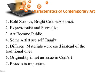 Characteristics of Contemporary Art
1. Bold Strokes, Bright Colors Abstract.
2. Expressionist and Surrealist
3. Art Became Public
4. Some Artist are self Taught
5. Different Materials were used instead of the
traditional ones
6. Originality is not an issue in ConArt
7. Process is important
 