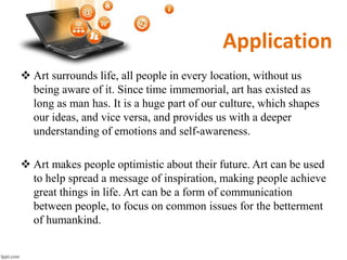Application
 Art surrounds life, all people in every location, without us
being aware of it. Since time immemorial, art has existed as
long as man has. It is a huge part of our culture, which shapes
our ideas, and vice versa, and provides us with a deeper
understanding of emotions and self-awareness.
 Art makes people optimistic about their future. Art can be used
to help spread a message of inspiration, making people achieve
great things in life. Art can be a form of communication
between people, to focus on common issues for the betterment
of humankind.
 