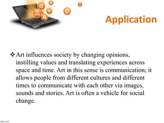 Application
Art influences society by changing opinions,
instilling values and translating experiences across
space and time. Art in this sense is communication; it
allows people from different cultures and different
times to communicate with each other via images,
sounds and stories. Art is often a vehicle for social
change.
 