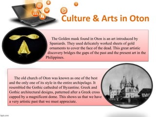 Culture & Arts in Oton
The Golden mask found in Oton is an art introduced by
Spaniards. They used delicately worked sheets of gold
ornaments to cover the face of the dead. This great artistic
discovery bridges the gaps of the past and the present art in the
Philippines.
The old church of Oton was known as one of the best
and the only one of its style in the entire archipelago. It
resembled the Gothic cathedral of Byzantine. Greek and
Gothic architectural designs, patterned after a Greek cross
capped by a magnificent dome. This shows us that we have
a very artistic past that we must appreciate.
 