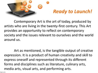 Ready to Launch!
Contemporary Art is the art of today, produced by
artists who are living in the twenty-first century. This Art
provides an opportunity to reflect on contemporary
society and the issues relevant to ourselves and the world
around us.
Art as mentioned, is the tangible output of creative
expression. It is a product of human creativity and skill to
express oneself and represented through its different
forms and disciplines such as literature, culinary arts,
media arts, visual arts, and performing arts.
 