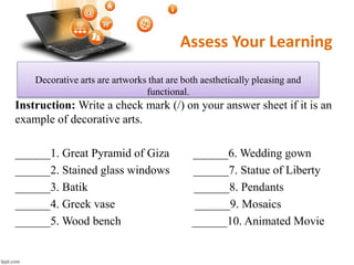 Assess Your Learning
Instruction: Write a check mark (/) on your answer sheet if it is an
example of decorative arts.
______1. Great Pyramid of Giza ______6. Wedding gown
______2. Stained glass windows ______7. Statue of Liberty
______3. Batik ______8. Pendants
______4. Greek vase ______9. Mosaics
______5. Wood bench ______10. Animated Movie
Decorative arts are artworks that are both aesthetically pleasing and
functional.
 