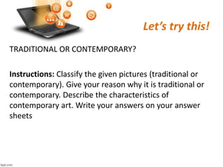 Let’s try this!
TRADITIONAL OR CONTEMPORARY?
Instructions: Classify the given pictures (traditional or
contemporary). Give your reason why it is traditional or
contemporary. Describe the characteristics of
contemporary art. Write your answers on your answer
sheets
 