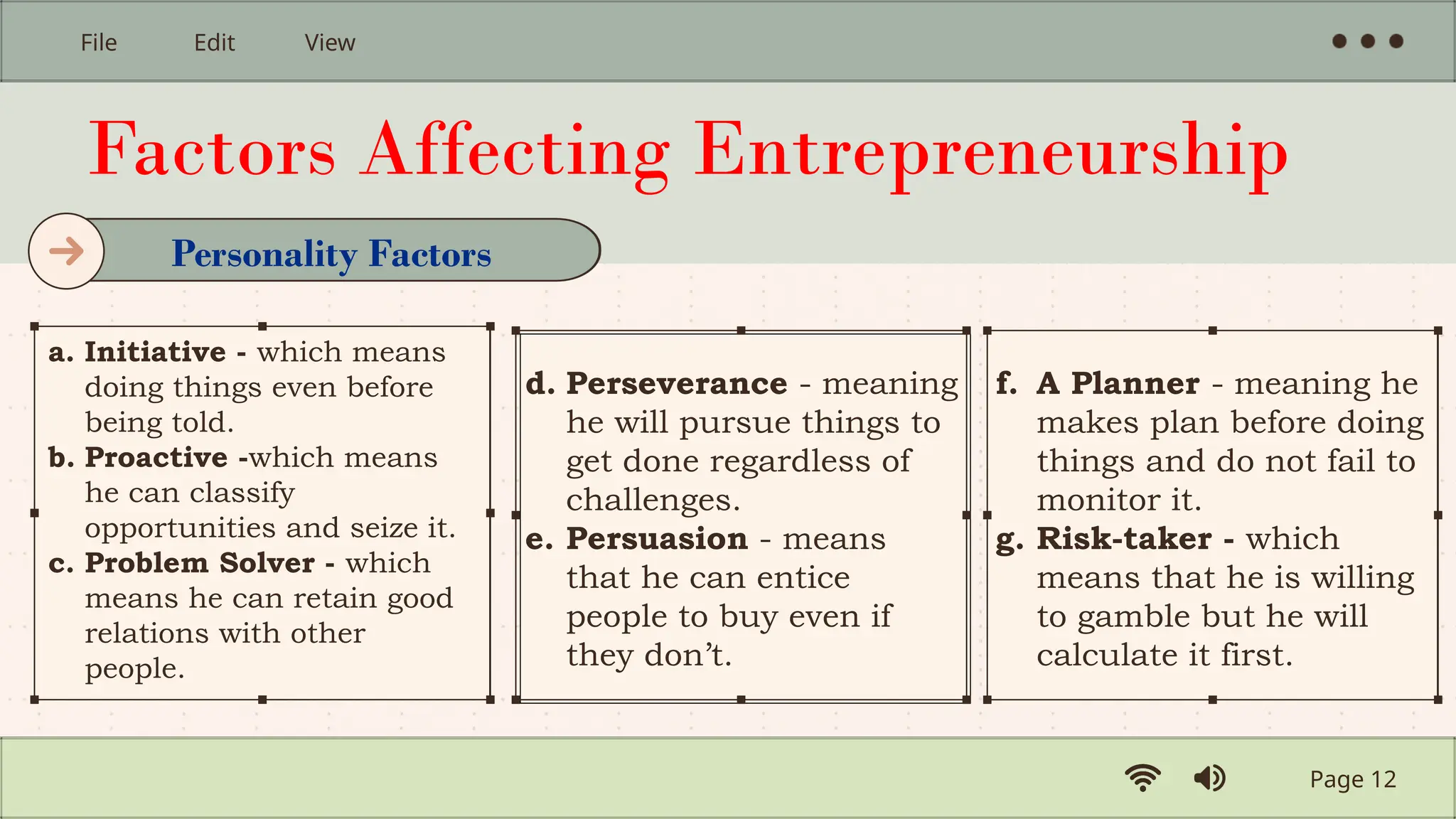 Factors Affecting Entrepreneurship
a. Initiative - which means
doing things even before
being told.
b. Proactive -which means
he can classify
opportunities and seize it.
c. Problem Solver - which
means he can retain good
relations with other
people.
d. Perseverance - meaning
he will pursue things to
get done regardless of
challenges.
e. Persuasion - means
that he can entice
people to buy even if
they don’t.
Page 12
File Edit View
Personality Factors
f. A Planner - meaning he
makes plan before doing
things and do not fail to
monitor it.
g. Risk-taker - which
means that he is willing
to gamble but he will
calculate it first.
 