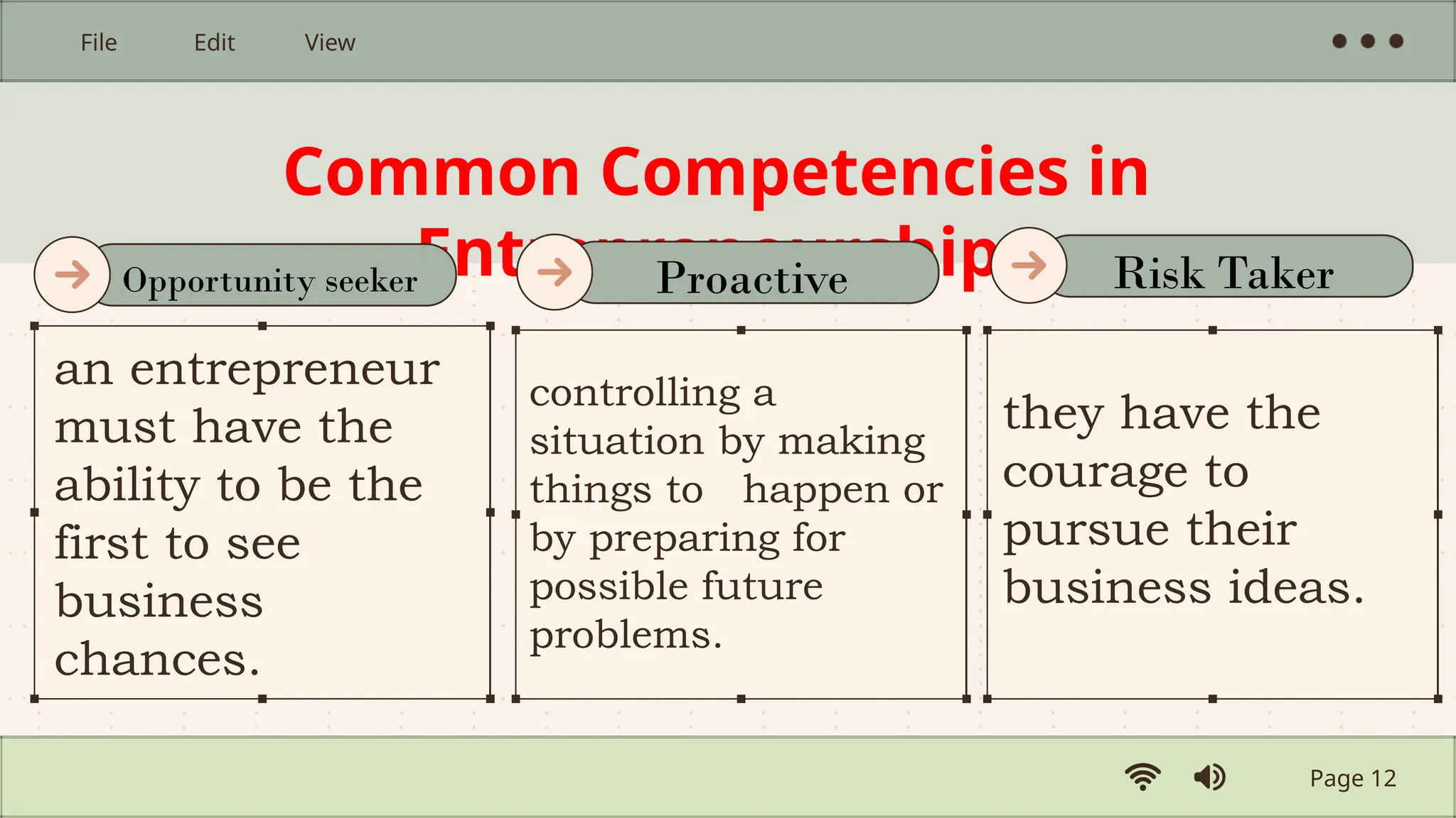 Common Competencies in
Entrepreneurship
an entrepreneur
must have the
ability to be the
first to see
business
chances.
controlling a
situation by making
things to happen or
by preparing for
possible future
problems.
they have the
courage to
pursue their
business ideas.
Page 12
File Edit View
Opportunity seeker Proactive Risk Taker
 