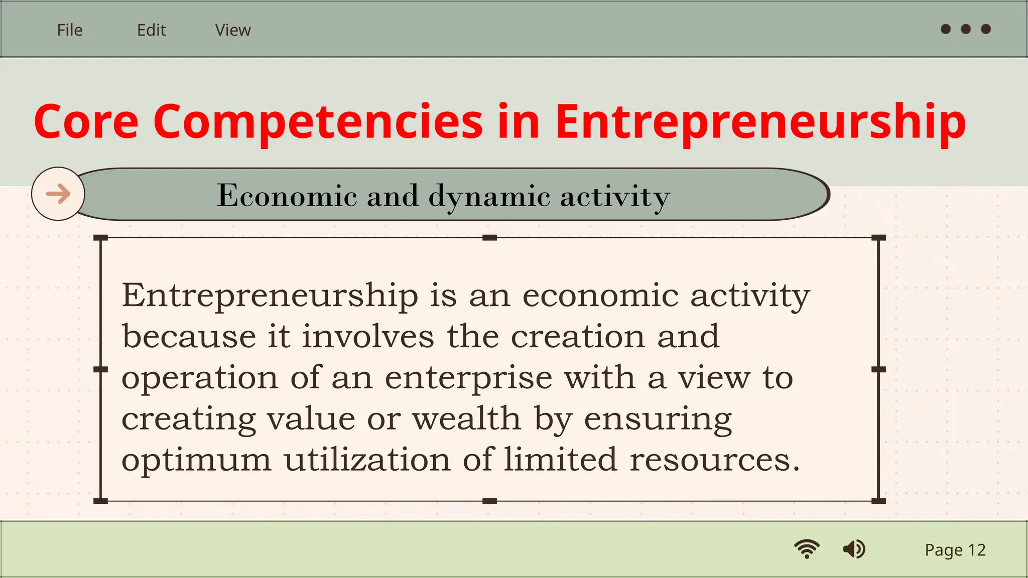 Core Competencies in Entrepreneurship
Entrepreneurship is an economic activity
because it involves the creation and
operation of an enterprise with a view to
creating value or wealth by ensuring
optimum utilization of limited resources.
Page 12
File Edit View
Economic and dynamic activity
 