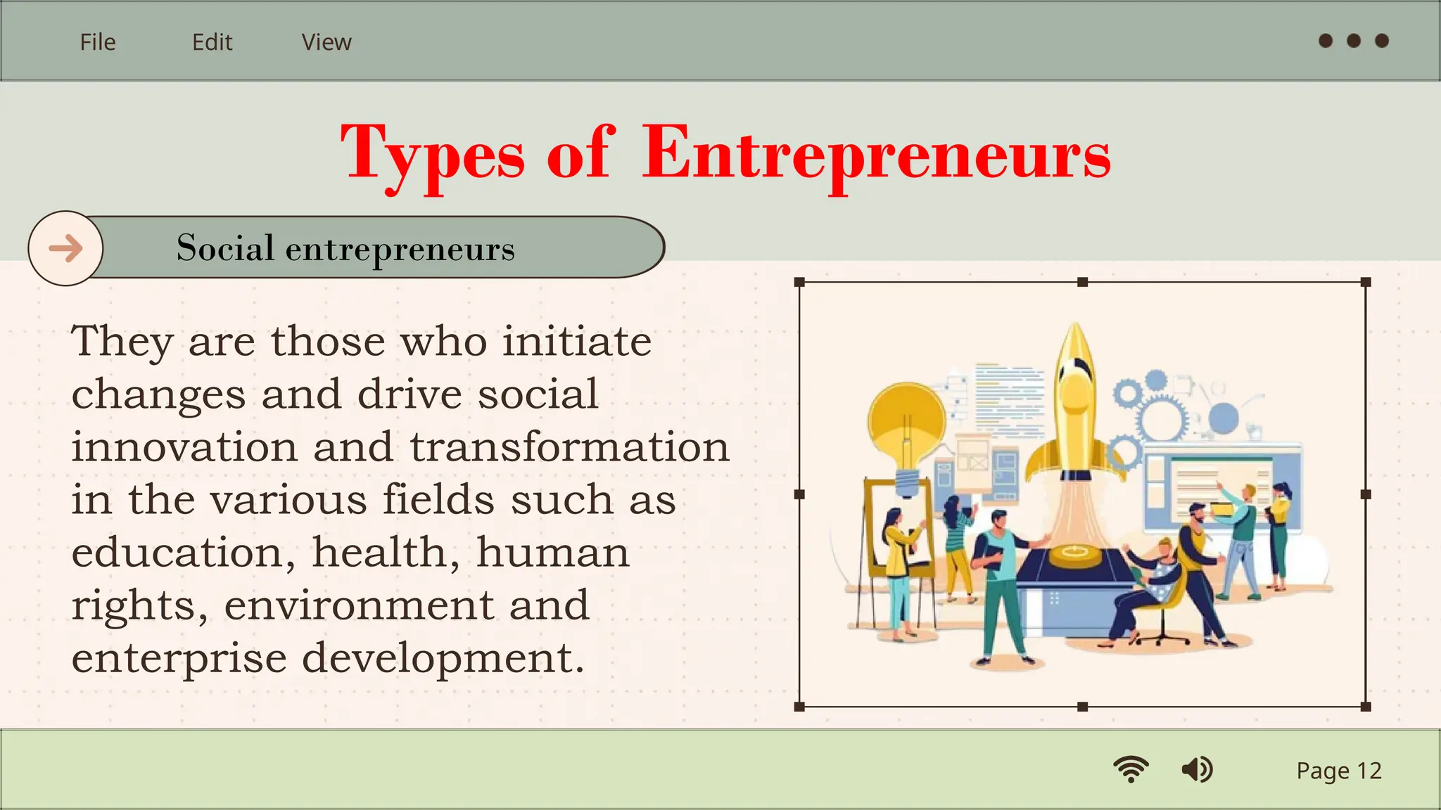 Types of Entrepreneurs
They are those who initiate
changes and drive social
innovation and transformation
in the various fields such as
education, health, human
rights, environment and
enterprise development.
Page 12
File Edit View
Social entrepreneurs
 