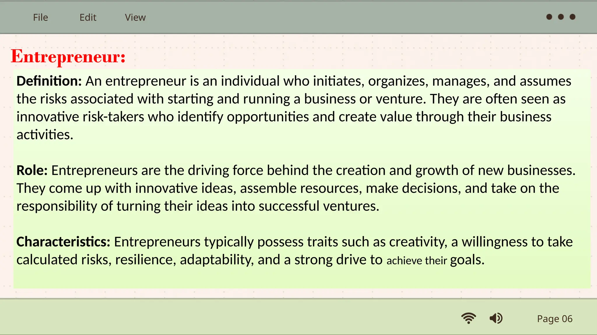 Page 06
File Edit View
Entrepreneur:
Definition: An entrepreneur is an individual who initiates, organizes, manages, and assumes
the risks associated with starting and running a business or venture. They are often seen as
innovative risk-takers who identify opportunities and create value through their business
activities.
Role: Entrepreneurs are the driving force behind the creation and growth of new businesses.
They come up with innovative ideas, assemble resources, make decisions, and take on the
responsibility of turning their ideas into successful ventures.
Characteristics: Entrepreneurs typically possess traits such as creativity, a willingness to take
calculated risks, resilience, adaptability, and a strong drive to achieve their goals.
 