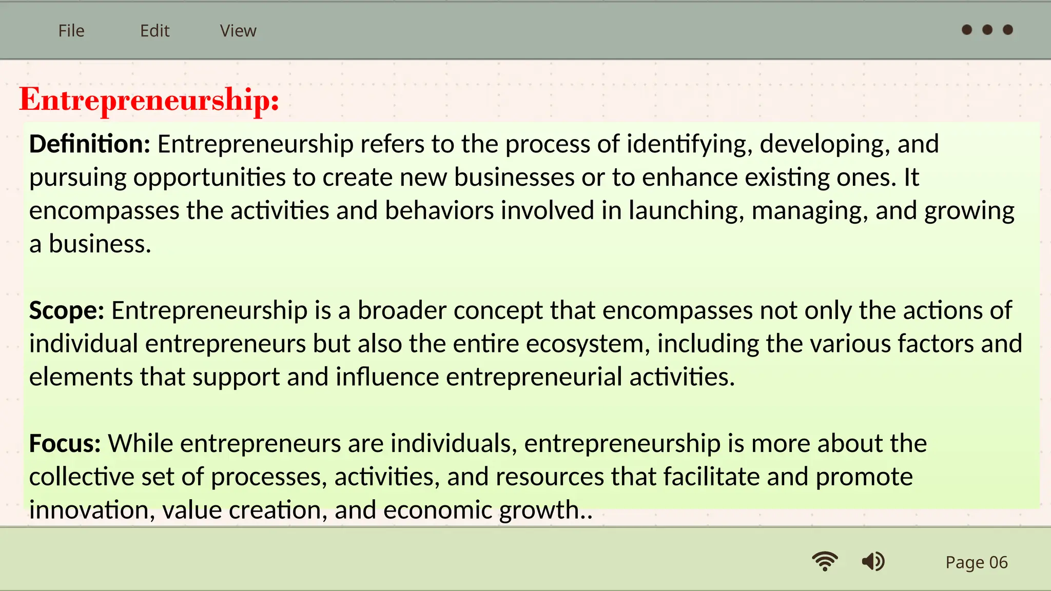 Page 06
File Edit View
Entrepreneurship:
Definition: Entrepreneurship refers to the process of identifying, developing, and
pursuing opportunities to create new businesses or to enhance existing ones. It
encompasses the activities and behaviors involved in launching, managing, and growing
a business.
Scope: Entrepreneurship is a broader concept that encompasses not only the actions of
individual entrepreneurs but also the entire ecosystem, including the various factors and
elements that support and influence entrepreneurial activities.
Focus: While entrepreneurs are individuals, entrepreneurship is more about the
collective set of processes, activities, and resources that facilitate and promote
innovation, value creation, and economic growth..
 