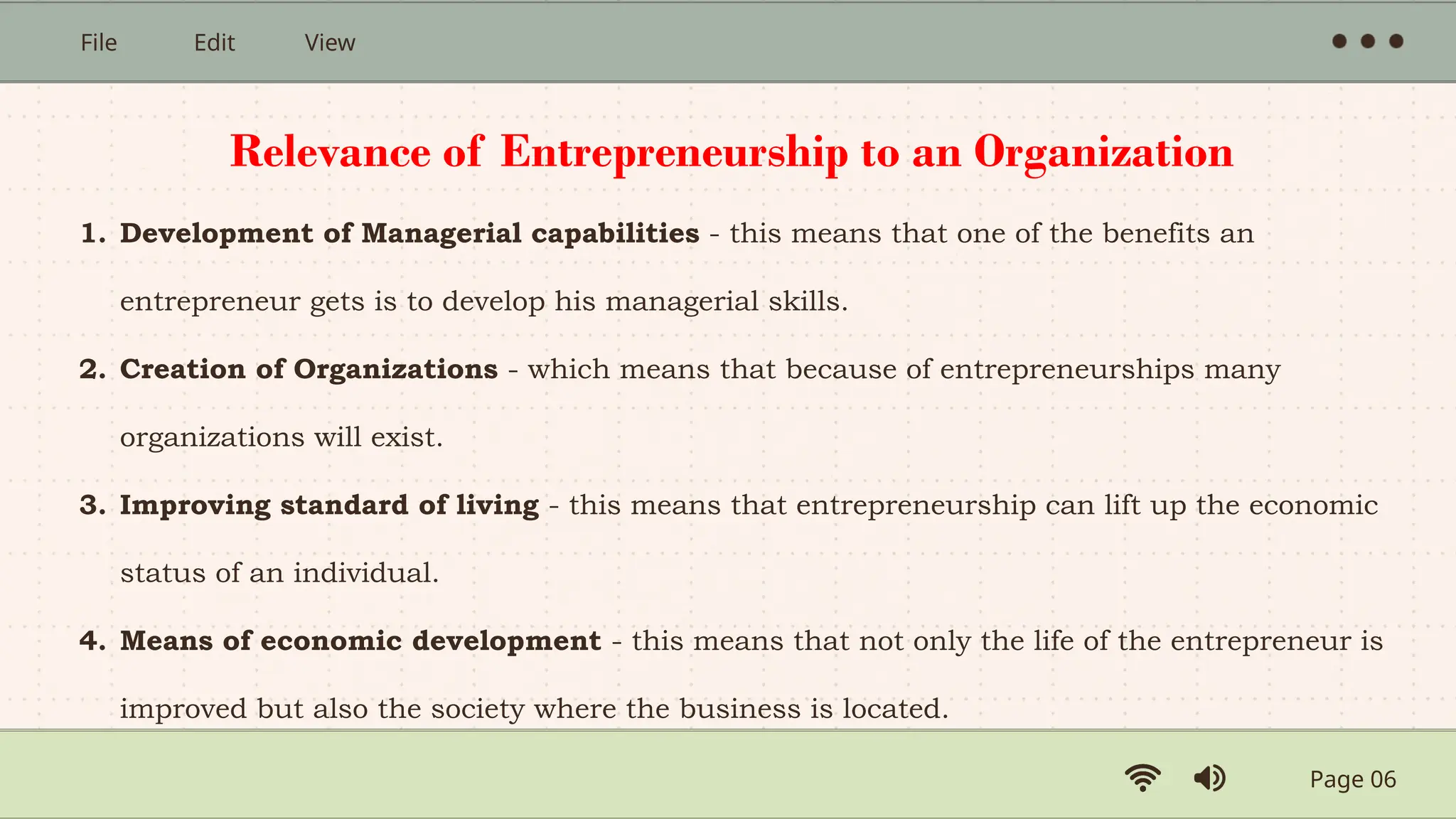 Page 06
File Edit View
1. Development of Managerial capabilities - this means that one of the benefits an
entrepreneur gets is to develop his managerial skills.
2. Creation of Organizations - which means that because of entrepreneurships many
organizations will exist.
3. Improving standard of living - this means that entrepreneurship can lift up the economic
status of an individual.
4. Means of economic development - this means that not only the life of the entrepreneur is
improved but also the society where the business is located.
Relevance of Entrepreneurship to an Organization
 
