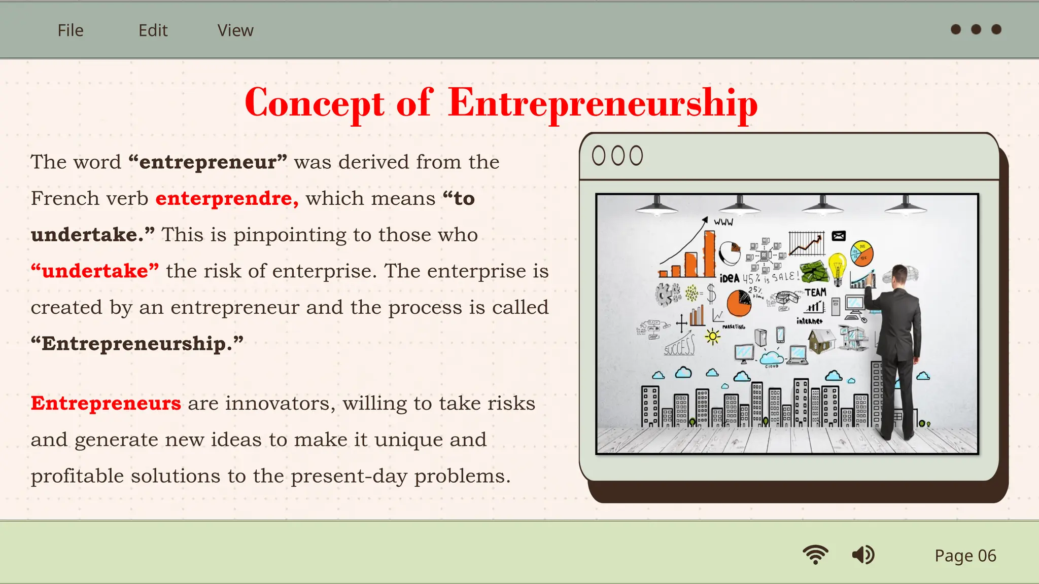 Page 06
File Edit View
The word “entrepreneur” was derived from the
French verb enterprendre, which means “to
undertake.” This is pinpointing to those who
“undertake” the risk of enterprise. The enterprise is
created by an entrepreneur and the process is called
“Entrepreneurship.”
Entrepreneurs are innovators, willing to take risks
and generate new ideas to make it unique and
profitable solutions to the present-day problems.
Concept of Entrepreneurship
 