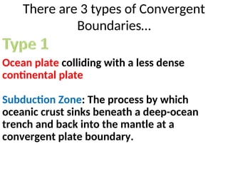 There are 3 types of Convergent
Boundaries…
Ocean plate colliding with a less dense
continental plate
Subduction Zone: The process by which
oceanic crust sinks beneath a deep-ocean
trench and back into the mantle at a
convergent plate boundary.
 