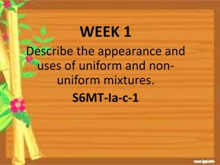 WEEK 1
Describe the appearance and
uses of uniform and non-
uniform mixtures.
S6MT-Ia-c-1
 