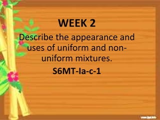 WEEK 2
Describe the appearance and
uses of uniform and non-
uniform mixtures.
S6MT-Ia-c-1
 