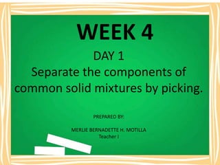WEEK 4
DAY 1
Separate the components of
common solid mixtures by picking.
PREPARED BY:
MERLIE BERNADETTE H. MOTILLA
Teacher I
 