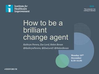 How to be a
brilliant
change agent
Kathryn Perera, Zoe Lord, Helen Bevan
@KathrynPerera, @ZoeLord1 @HelenBevan
Q10
This presenter has
nothing to disclose
Monday 10th
December
8.30-16.00
#IHIFORUM
 