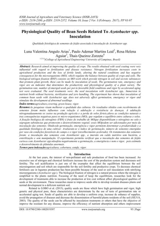 IOSR Journal of Agriculture and Veterinary Science (IOSR-JAVS)
e-ISSN: 2319-2380, p-ISSN: 2319-2372. Volume 10, Issue 2 Ver. I (February. 2017), PP 93-97
www.iosrjournals.org
DOI: 10.9790/2380-1002019397 www.iosrjournals.org 93 | Page
Physiological Quality of Bean Seeds Related To Azotobacter spp.
Inoculation
Qualidade fisiológica de sementes de feijão associada à inoculação de Azotobacter spp.
Luna Valentina Angulo Arias1
, Paulo Ademar Martins Leal2
, Rosa Helena
Aguiar3
, Thais Queiroz Zorzeto4
1,2,3,4
(College of Agricultural Engineering/ University of Campinas, Brasil)
Abstract: Research aimed at improving the quality of crops. The results obtained with seed coating were very
influential with regard to fertilization and disease resistance. Nitrogen fertilization increases costs in
agricultural production and the loss of fertile lands, altering the natural conditions and has negative
consequences for the microorganisms (MO), which regulate the balance between quality of crops and soils. The
biological nitrogen fixation (BNF) consists on MO work which provide nitrogen in soil and secrete substances
that promote plant growth, these can be made by inoculation of seeds. The germination rate, emergency and
vigor are an indicator that determines the productivity and physiological quality of a plant variety. The
germination rate, number of emerged seeds per pot in favorable field conditions and vigor by accelerated aging
test were evaluated. The seed treatments were: the seed inoculation with Azotobacter spp., Immersion in
nutrient broth without bacteria, sterilization and zero handling. The experiment has shown that inoculation of
common bean seeds with Azotobacter spp. does not adversely affect germination, emergency or vigor and
stimulate the development of abnormal seedlings.
Index terms:agriculture,covering, green house, vigor.
Resumo:As pesquisas visam melhorar a qualidade das culturas. Os resultados obtidos com recobrimento de
sementes foram muito influentes com relação à adubação e resistência às doenças. A adubação
nitrogenadaaumenta os custos na produção agrícola e a perda de solos férteis,altera as condições naturais e
traz consequências negativas para os micro-organismos (MO), que regulam o equilíbrio entre culturas e solos.
A fixação biológica do nitrogênio (FBN) é fruto do trabalho de MOque disponibilizam o nitrogênio no solo e
segregam substâncias que promovem o desenvolvimento vegetal; esses MOpodem ser adicionados por meio da
inoculação das sementes. Oíndicede germinação, emergência e vigor permitem determinar a produtividade e a
qualidade fisiológica de uma cultivar. Avaliaram-se o índice de germinação, número de sementes emergidas
por vaso em condições favoráveis de campo e o vigor (envelhecimento acelerado). Os tratamentos das sementes
foram: a inoculação das sementes com Azotobacter spp., a imersão em caldo nutritivo sem bactéria, a
esterilização e sem manipulação. O experimento permitiu verificar que a inoculação das sementes de feijão
carioca com Azotobacter spp.nãoafeta negativamente a germinação, a emergência e nem o vigor, pois estimula
o desenvolvimento de plântulas anormais.
Termos para indexação:agricultura; cobertura; estufa; vigor.
I. Introduction
At the last years, the interest of non-pollutant and safe production of food has been increased. An
excessive use of nitrogen and chemical fertilizers increase the cost of the production system and decreases soil
fertility. The soil acidification is just one of the examples that affect the equilibrium between the soil
microorganism and soil which are responsible for the soil fertility and productive crops. To decrease chemical
fertilizers use in legumes production has been possible because of the seed or soil inoculation with nitrifying
microorganisms (Azotobacter spp.). The biological fixation of nitrogen is a natural process where the nitrogen is
simplified to the plants nutrition. Focusing of the need of keep the equilibrium, researches look for the
development of treatments able to increase the production at low cost without affect physiological qualities of
seeds or the environment. These researches mean to improve seeds able to develop resistant diseases plants and
normal development in a deficient nutrient soil.
Related to LOBO et al. (2013), quality seeds are those which have high germination and vigor, high
genetic and physical pure, these characteristics are determinate by the use of tests of germination rate or
accelerated aging test. Seeds of quality are able to develop a uniform crop, increase de enhance of supplies,
avoid the propagation of diseases and decrease the dissemination of harmful plants residents of the soil (SILVA,
2003). The quality of the seeds can be affected by inoculation treatments or others that have the objective of
improve the resistant for any disease, improve the efficiency of nutrient absorption and others improvement
 