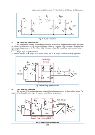 Implementation Of Photovoltaic Cell And Analysis Of Different Grid Connection
114
Fig. 3: dc grid connection
B. DC closed loop grid connection
PV model output is passed through a boost converter an increase in output voltage occur but due to that
the voltage ripple increases as well as control of output voltage to a constant value is necessary. Irradiance and
temperature changes occur in the PV will not affect the output voltage. The closed loop is implemented using a
PI controller.
C. Single stage AC grid connection
PV output is obtained as DC output so we need to convert it to an AC output for the usage of AC appliances.
Fig. 4: Single stage grid connection
D. Two stage grid connection
PV output is DC in nature so the output is passed through dc-dc converter for the regulated output. The
output can be changed in order to get the required output for the ac appliances.
Fig. 5: Two stage grid connection
 