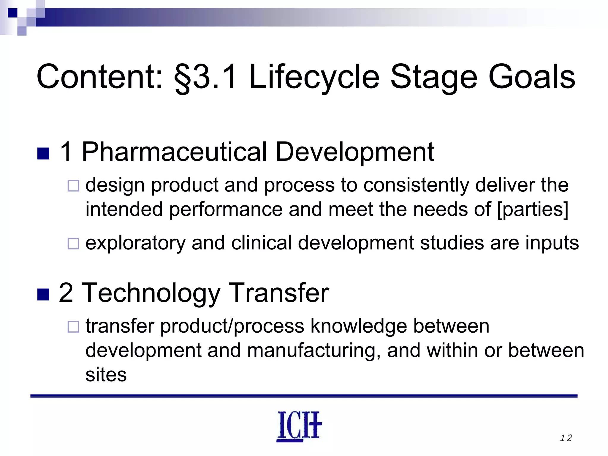 12
Content: §3.1 Lifecycle Stage Goals
1 Pharmaceutical Development
design product and process to consistently deliver the
intended performance and meet the needs of [parties]
exploratory and clinical development studies are inputs
2 Technology Transfer
transfer product/process knowledge between
development and manufacturing, and within or between
sites
 